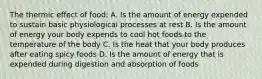 The thermic effect of food: A. Is the amount of energy expended to sustain basic physiological processes at rest B. Is the amount of energy your body expends to cool hot foods to the temperature of the body C. Is the heat that your body produces after eating spicy foods D. Is the amount of energy that is expended during digestion and absorption of foods