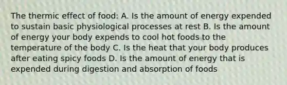 The thermic effect of food: A. Is the amount of energy expended to sustain basic physiological processes at rest B. Is the amount of energy your body expends to cool hot foods to the temperature of the body C. Is the heat that your body produces after eating spicy foods D. Is the amount of energy that is expended during digestion and absorption of foods