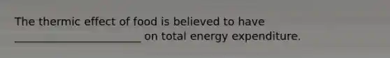 The thermic effect of food is believed to have _______________________ on total energy expenditure.