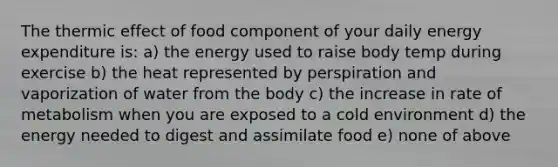 The thermic effect of food component of your daily energy expenditure is: a) the energy used to raise body temp during exercise b) the heat represented by perspiration and vaporization of water from the body c) the increase in rate of metabolism when you are exposed to a cold environment d) the energy needed to digest and assimilate food e) none of above