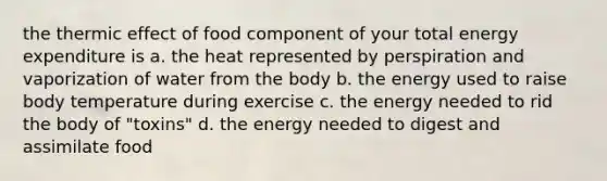 the thermic effect of food component of your total energy expenditure is a. the heat represented by perspiration and vaporization of water from the body b. the energy used to raise body temperature during exercise c. the energy needed to rid the body of "toxins" d. the energy needed to digest and assimilate food