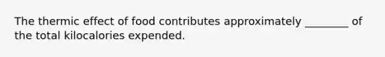 The thermic effect of food contributes approximately ________ of the total kilocalories expended.