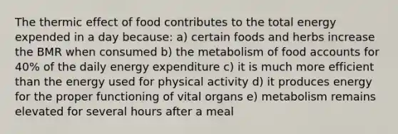 The thermic effect of food contributes to the total energy expended in a day because: a) certain foods and herbs increase the BMR when consumed b) the metabolism of food accounts for 40% of the daily energy expenditure c) it is much more efficient than the energy used for physical activity d) it produces energy for the proper functioning of vital organs e) metabolism remains elevated for several hours after a meal