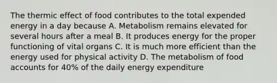 The thermic effect of food contributes to the total expended energy in a day because A. Metabolism remains elevated for several hours after a meal B. It produces energy for the proper functioning of vital organs C. It is much more efficient than the energy used for physical activity D. The metabolism of food accounts for 40% of the daily energy expenditure