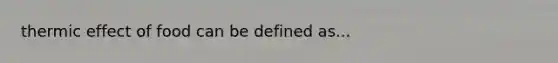 thermic effect of food can be defined as...