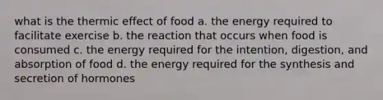 what is the thermic effect of food a. the energy required to facilitate exercise b. the reaction that occurs when food is consumed c. the energy required for the intention, digestion, and absorption of food d. the energy required for the synthesis and secretion of hormones