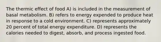 The thermic effect of food A) is included in the measurement of basal metabolism. B) refers to energy expended to produce heat in response to a cold environment. C) represents approximately 20 percent of total energy expenditure. D) represents the calories needed to digest, absorb, and process ingested food.