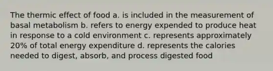 The thermic effect of food a. is included in the measurement of basal metabolism b. refers to energy expended to produce heat in response to a cold environment c. represents approximately 20% of total energy expenditure d. represents the calories needed to digest, absorb, and process digested food