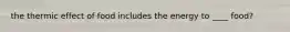the thermic effect of food includes the energy to ____ food?