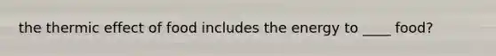 the thermic effect of food includes the energy to ____ food?