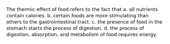 The thermic effect of food refers to the fact that a. all nutrients contain calories. b. certain foods are more stimulating than others to the gastrointestinal tract. c. the presence of food in the stomach starts the process of digestion. d. the process of digestion, absorption, and metabolism of food requires energy.