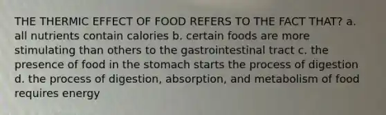 THE THERMIC EFFECT OF FOOD REFERS TO THE FACT THAT? a. all nutrients contain calories b. certain foods are more stimulating than others to the gastrointestinal tract c. the presence of food in <a href='https://www.questionai.com/knowledge/kLccSGjkt8-the-stomach' class='anchor-knowledge'>the stomach</a> starts the process of digestion d. the process of digestion, absorption, and metabolism of food requires energy