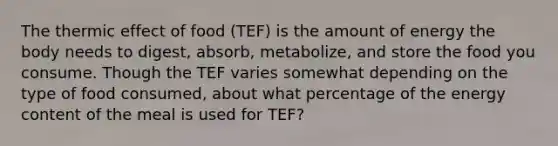 The thermic effect of food (TEF) is the amount of energy the body needs to digest, absorb, metabolize, and store the food you consume. Though the TEF varies somewhat depending on the type of food consumed, about what percentage of the energy content of the meal is used for TEF?