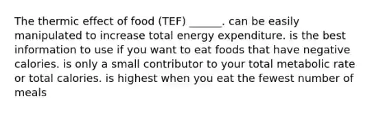 The thermic effect of food (TEF) ______. can be easily manipulated to increase total energy expenditure. is the best information to use if you want to eat foods that have negative calories. is only a small contributor to your total metabolic rate or total calories. is highest when you eat the fewest number of meals