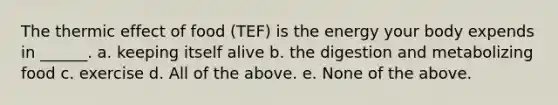 The thermic effect of food (TEF) is the energy your body expends in ______. a. keeping itself alive b. the digestion and metabolizing food c. exercise d. All of the above. e. None of the above.