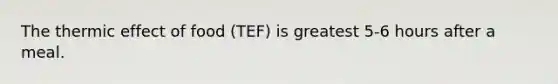 The thermic effect of food (TEF) is greatest 5-6 hours after a meal.