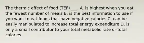 The thermic effect of food (TEF) ___. A. is highest when you eat the fewest number of meals B. is the best information to use if you want to eat foods that have negative calories C. can be easily manipulated to increase total energy expenditure D. is only a small contributor to your total metabolic rate or total calories