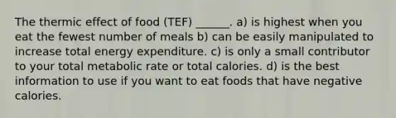 The thermic effect of food (TEF) ______. a) is highest when you eat the fewest number of meals b) can be easily manipulated to increase total energy expenditure. c) is only a small contributor to your total metabolic rate or total calories. d) is the best information to use if you want to eat foods that have negative calories.