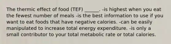 The thermic effect of food (TEF) ______. -is highest when you eat the fewest number of meals -is the best information to use if you want to eat foods that have negative calories. -can be easily manipulated to increase total energy expenditure. -is only a small contributor to your total metabolic rate or total calories.