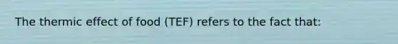 The thermic effect of food (TEF) refers to the fact that: