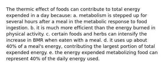 The thermic effect of foods can contribute to total energy expended in a day because:​ a. ​metabolism is stepped up for several hours after a meal in the metabolic response to food ingestion. b. ​it is much more efficient than the energy burned in physical activity. c. ​certain foods and herbs can intensify the increase in BMR when eaten with a meal. d. ​it uses up about 40% of a meal's energy, contributing the largest portion of total expended energy. e. ​the energy expended metabolizing food can represent 40% of the daily energy used.