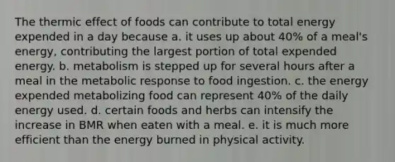 The thermic effect of foods can contribute to total energy expended in a day because a. it uses up about 40% of a meal's energy, contributing the largest portion of total expended energy. b. metabolism is stepped up for several hours after a meal in the metabolic response to food ingestion. c. the energy expended metabolizing food can represent 40% of the daily energy used. d. certain foods and herbs can intensify the increase in BMR when eaten with a meal. e. it is much more efficient than the energy burned in physical activity.