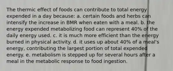 The thermic effect of foods can contribute to total energy expended in a day because: a. certain foods and herbs can intensify the increase in BMR when eaten with a meal. ​b. the energy expended metabolizing food can represent 40% of the daily energy used. ​c. it is much more efficient than the energy burned in physical activity. ​d. it uses up about 40% of a meal's energy, contributing the largest portion of total expended energy. e. ​metabolism is stepped up for several hours after a meal in the metabolic response to food ingestion.