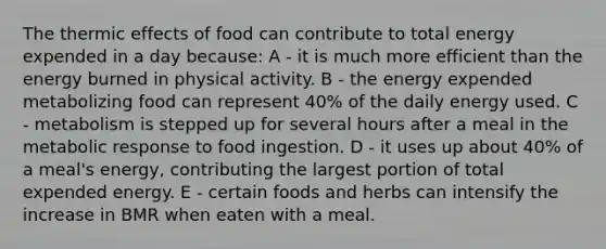 The thermic effects of food can contribute to total energy expended in a day because: A - it is much more efficient than the energy burned in physical activity. B - the energy expended metabolizing food can represent 40% of the daily energy used. C - metabolism is stepped up for several hours after a meal in the metabolic response to food ingestion. D - it uses up about 40% of a meal's energy, contributing the largest portion of total expended energy. E - certain foods and herbs can intensify the increase in BMR when eaten with a meal.