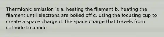 Thermionic emission is a. heating the filament b. heating the filament until electrons are boiled off c. using the focusing cup to create a space charge d. the space charge that travels from cathode to anode