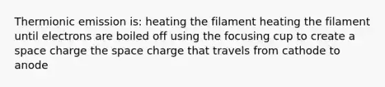 Thermionic emission is: heating the filament heating the filament until electrons are boiled off using the focusing cup to create a space charge the space charge that travels from cathode to anode