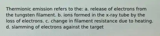 Thermionic emission refers to the: a. release of electrons from the tungsten filament. b. ions formed in the x-ray tube by the loss of electrons. c. change in filament resistance due to heating. d. slamming of electrons against the target