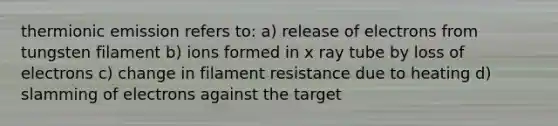 thermionic emission refers to: a) release of electrons from tungsten filament b) ions formed in x ray tube by loss of electrons c) change in filament resistance due to heating d) slamming of electrons against the target