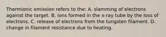 Thermionic emission refers to the: A. slamming of electrons against the target. B. ions formed in the x-ray tube by the loss of electrons. C. release of electrons from the tungsten filament. D. change in filament resistance due to heating.