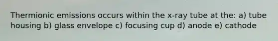 Thermionic emissions occurs within the x-ray tube at the: a) tube housing b) glass envelope c) focusing cup d) anode e) cathode