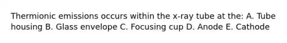 Thermionic emissions occurs within the x-ray tube at the: A. Tube housing B. Glass envelope C. Focusing cup D. Anode E. Cathode