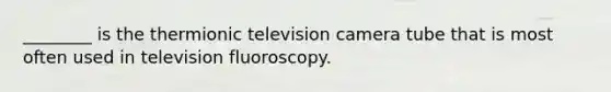 ________ is the thermionic television camera tube that is most often used in television fluoroscopy.