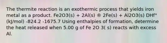 The thermite reaction is an exothermic process that yields iron metal as a product. Fe2O3(s) + 2Al(s) ® 2Fe(s) + Al2O3(s) DHf° (kJ/mol) -824.2 -1675.7 Using enthalpies of formation, determine the heat released when 5.00 g of Fe 2O 3( s) reacts with excess Al.