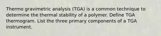 Thermo gravimetric analysis (TGA) is a common technique to determine the thermal stability of a polymer. Define TGA thermogram. List the three primary components of a TGA instrument.