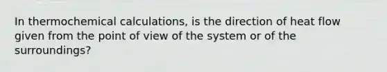 In thermochemical calculations, is the direction of heat flow given from the point of view of the system or of the surroundings?