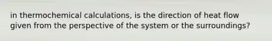 in thermochemical calculations, is the direction of heat flow given from the perspective of the system or the surroundings?