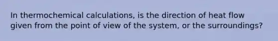 In thermochemical calculations, is the direction of heat flow given from the point of view of the system, or the surroundings?