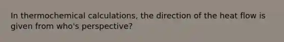 In thermochemical calculations, the direction of the heat flow is given from who's perspective?