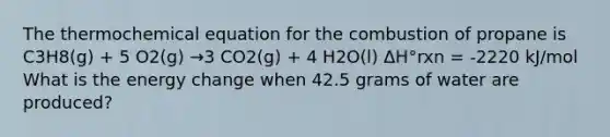 The thermochemical equation for the combustion of propane is C3H8(g) + 5 O2(g) →3 CO2(g) + 4 H2O(l) ΔH°rxn = -2220 kJ/mol What is the energy change when 42.5 grams of water are produced?