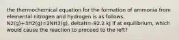 the thermochemical equation for the formation of ammonia from elemental nitrogen and hydrogen is as follows. N2(g)+3H2(g)=2NH3(g). deltaH=-92.2 kJ if at equilibrium, which would cause the reaction to proceed to the left?