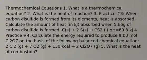 Thermochemical Equations 1. What is a thermochemical equation? 2. What is the heat of reaction? 3. Practice #3: When carbon disulfide is formed from its elements, heat is absorbed. Calculate the amount of heat (in kJ) absorbed when 5.66g of carbon disulfide is formed. C(s) + 2 S(s) → CS2 (l) ΔH=89.3 kJ 4. Practice #4: Calculate the energy required to produce 9.00 mol Cl2O7 on the basis of the following balanced chemical equation: 2 Cl2 (g) + 7 O2 (g) + 130 kcal → 2 Cl2O7 (g) 5. What is the heat of combustion?