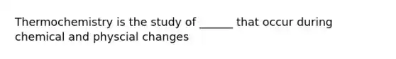 Thermochemistry is the study of ______ that occur during chemical and physcial changes