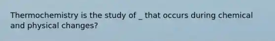 Thermochemistry is the study of _ that occurs during chemical and physical changes?