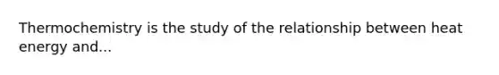 Thermochemistry is the study of the relationship between heat energy and...