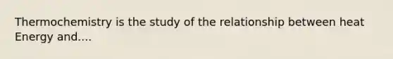 Thermochemistry is the study of the relationship between heat Energy and....