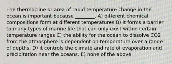 The thermocline or area of rapid temperature change in the ocean is important because ________. A) different chemical compositions form at different temperatures B) it forms a barrier to many types of marine life that can only exist within certain temperature ranges C) the ability for the ocean to dissolve CO2 from the atmosphere is dependent on temperature over a range of depths. D) it controls the climate and rate of evaporation and precipitation near the oceans. E) none of the above